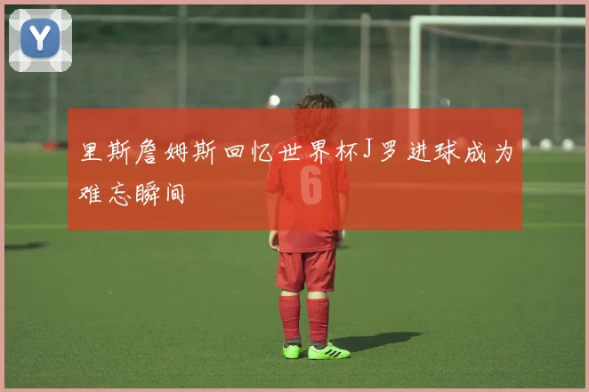 里斯詹姆斯回忆世界杯J罗进球成为难忘瞬间