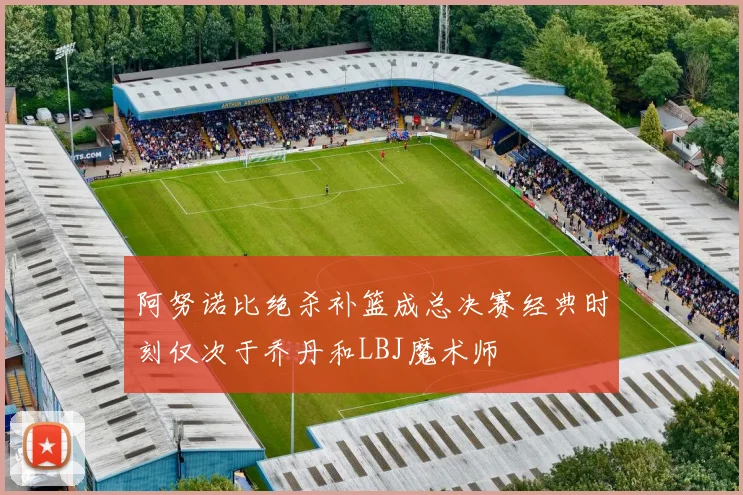阿努诺比绝杀补篮成总决赛经典时刻仅次于乔丹和LBJ魔术师