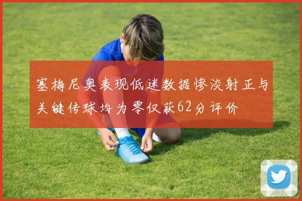 塞梅尼奥表现低迷数据惨淡射正与关键传球均为零仅获62分评价