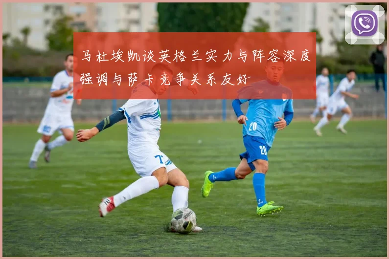 马杜埃凯谈英格兰实力与阵容深度强调与萨卡竞争关系友好