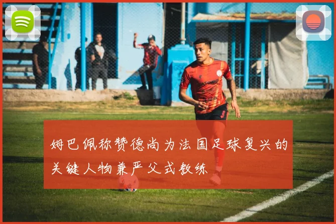 姆巴佩称赞德尚为法国足球复兴的关键人物兼严父式教练