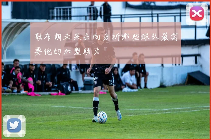 勒布朗未来去向分析哪些球队最需要他的加盟助力