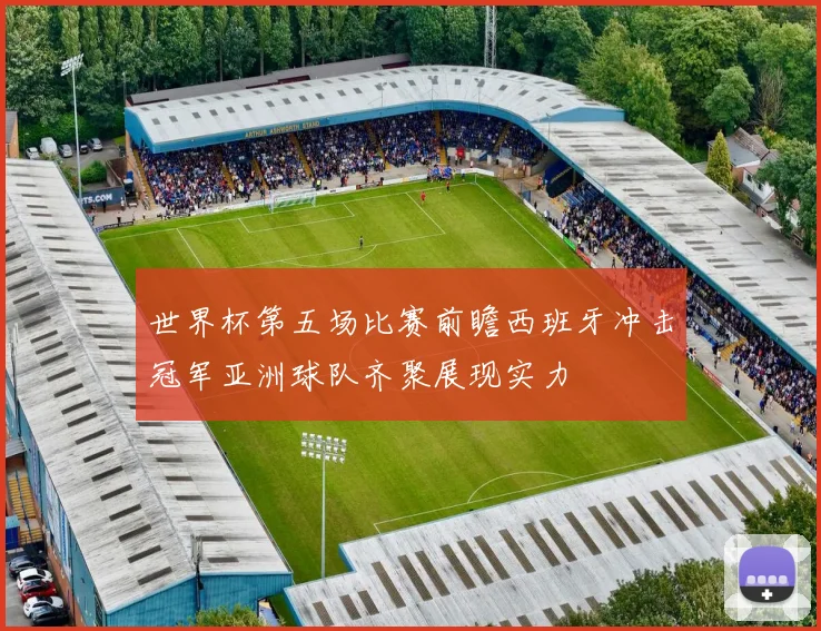 世界杯第五场比赛前瞻西班牙冲击冠军亚洲球队齐聚展现实力