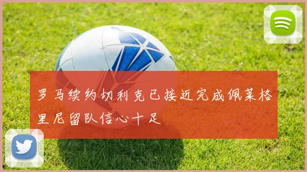 罗马续约切利克已接近完成佩莱格里尼留队信心十足