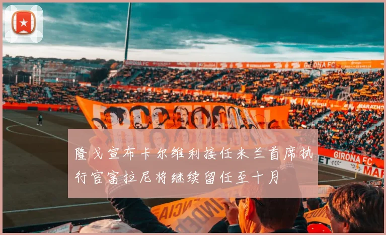 隆戈宣布卡尔维利接任米兰首席执行官富拉尼将继续留任至十月